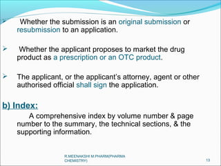  Whether the submission is an original submission or 
resubmission to an application. 
 Whether the applicant proposes to market the drug 
product as a prescription or an OTC product. 
 The applicant, or the applicant’s attorney, agent or other 
authorised official shall sign the application. 
b) Index: 
A comprehensive index by volume number & page 
number to the summary, the technical sections, & the 
supporting information. 
13 
R.MEENAKSHI M.PHARM(PHARMA 
CHEMISTRY) 
 