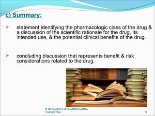 c) Summary: 
 statement identifying the pharmacologic class of the drug & 
a discussion of the scientific rationale for the drug, its 
intended use, & the potential clinical benefits of the drug. 
 concluding discussion that represents benefit & risk 
considerations related to the drug. 
14 
R.MEENAKSHI M.PHARM(PHARMA 
CHEMISTRY) 
 