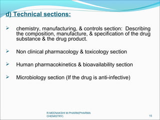 d) Technical sections: 
 chemistry, manufacturing, & controls section: Describing 
the composition, manufacture, & specification of the drug 
substance & the drug product. 
 Non clinical pharmacology & toxicology section 
 Human pharmacokinetics & bioavailability section 
 Microbiology section (If the drug is anti-infective) 
15 
R.MEENAKSHI M.PHARM(PHARMA 
CHEMISTRY) 
 