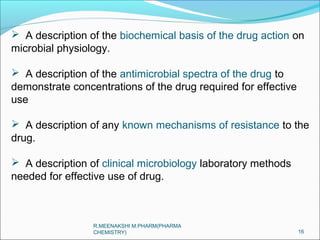  A description of the biochemical basis of the drug action on 
microbial physiology. 
 A description of the antimicrobial spectra of the drug to 
demonstrate concentrations of the drug required for effective 
use 
 A description of any known mechanisms of resistance to the 
drug. 
 A description of clinical microbiology laboratory methods 
needed for effective use of drug. 
16 
R.MEENAKSHI M.PHARM(PHARMA 
CHEMISTRY) 
 