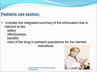 Pediatric use section: 
 Includes the integrated summary of the information that is 
relevant to the 
safety 
effectiveness 
benefits 
risks of the drug in pediatric populations for the claimed 
indications. 
19 
R.MEENAKSHI M.PHARM(PHARMA 
CHEMISTRY) 
 