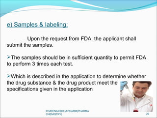 e) Samples & labeling: 
Upon the request from FDA, the applicant shall 
submit the samples. 
The samples should be in sufficient quantity to permit FDA 
to perform 3 times each test. 
Which is described in the application to determine whether 
the drug substance & the drug product meet the 
specifications given in the application 
20 
R.MEENAKSHI M.PHARM(PHARMA 
CHEMISTRY) 
 