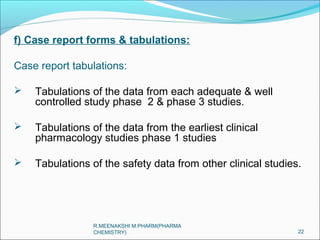 f) Case report forms & tabulations: 
Case report tabulations: 
 Tabulations of the data from each adequate & well 
controlled study phase 2 & phase 3 studies. 
 Tabulations of the data from the earliest clinical 
pharmacology studies phase 1 studies 
 Tabulations of the safety data from other clinical studies. 
22 
R.MEENAKSHI M.PHARM(PHARMA 
CHEMISTRY) 
 