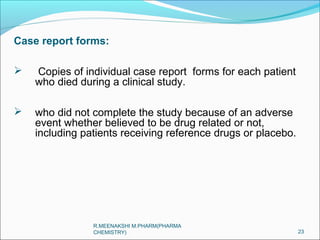 Case report forms: 
 Copies of individual case report forms for each patient 
who died during a clinical study. 
 who did not complete the study because of an adverse 
event whether believed to be drug related or not, 
including patients receiving reference drugs or placebo. 
23 
R.MEENAKSHI M.PHARM(PHARMA 
CHEMISTRY) 
 