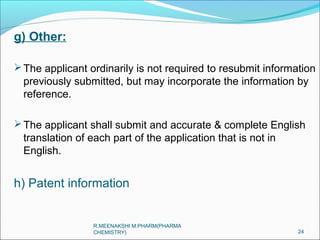 g) Other: 
The applicant ordinarily is not required to resubmit information 
previously submitted, but may incorporate the information by 
reference. 
The applicant shall submit and accurate & complete English 
translation of each part of the application that is not in 
English. 
h) Patent information 
24 
R.MEENAKSHI M.PHARM(PHARMA 
CHEMISTRY) 
 