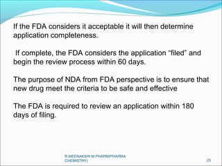If the FDA considers it acceptable it will then determine 
application completeness. 
If complete, the FDA considers the application “filed” and 
begin the review process within 60 days. 
The purpose of NDA from FDA perspective is to ensure that 
new drug meet the criteria to be safe and effective 
The FDA is required to review an application within 180 
days of filing. 
25 
R.MEENAKSHI M.PHARM(PHARMA 
CHEMISTRY) 
 