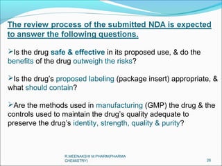 Is the drug safe & effective in its proposed use, & do the 
benefits of the drug outweigh the risks? 
Is the drug’s proposed labeling (package insert) appropriate, & 
what should contain? 
Are the methods used in manufacturing (GMP) the drug & the 
controls used to maintain the drug’s quality adequate to 
preserve the drug’s identity, strength, quality & purity? 
26 
R.MEENAKSHI M.PHARM(PHARMA 
CHEMISTRY) 
 