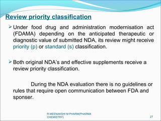 Review priority classification 
Under food drug and administration modernisation act 
(FDAMA) depending on the anticipated therapeutic or 
diagnostic value of submitted NDA, its review might receive 
priority (p) or standard (s) classification. 
Both original NDA’s and effective supplements receive a 
review priority classification. 
During the NDA evaluation there is no guidelines or 
rules that require open communication between FDA and 
sponser. 
27 
R.MEENAKSHI M.PHARM(PHARMA 
CHEMISTRY) 
 
