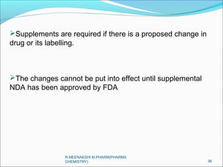Supplements are required if there is a proposed change in 
drug or its labelling. 
The changes cannot be put into effect until supplemental 
NDA has been approved by FDA 
36 
R.MEENAKSHI M.PHARM(PHARMA 
CHEMISTRY) 
 