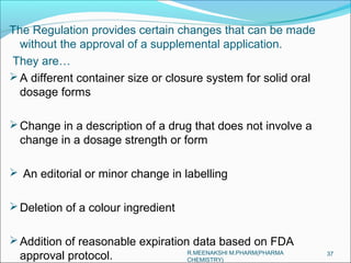 The Regulation provides certain changes that can be made 
without the approval of a supplemental application. 
They are… 
A different container size or closure system for solid oral 
dosage forms 
Change in a description of a drug that does not involve a 
change in a dosage strength or form 
 An editorial or minor change in labelling 
Deletion of a colour ingredient 
Addition of reasonable expiration data based on FDA 
approval protocol. R.MEENAKSHI M.PHARM(PHARMA 37 
CHEMISTRY) 
 