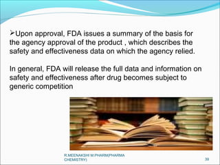 Upon approval, FDA issues a summary of the basis for 
the agency approval of the product , which describes the 
safety and effectiveness data on which the agency relied. 
In general, FDA will release the full data and information on 
safety and effectiveness after drug becomes subject to 
generic competition 
39 
R.MEENAKSHI M.PHARM(PHARMA 
CHEMISTRY) 
 