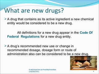 What are new drugs? 
A drug that contains as its active ingredient a new chemical 
entity would be considered to be a new drug. 
All definitions for a new drug appear in the Code Of 
Federal Regulations for a new drug entity. 
A drug’s recommended new use or change in 
recommended dosage, dosage form or route of 
administration also can be considered to be a new drug. 
4 
R.MEENAKSHI M.PHARM(PHARMA 
CHEMISTRY) 
 