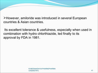 However, amiloride was introduced in several European 
countries & Asian countries. 
Its excellent tolerance & usefulness, especially when used in 
combination with hydro chlorthiazide, led finally to its 
approval by FDA in 1981. 
41 
R.MEENAKSHI M.PHARM(PHARMA 
CHEMISTRY) 
 
