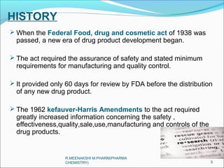HISTORY 
When the Federal Food, drug and cosmetic act of 1938 was 
passed, a new era of drug product development began. 
 The act required the assurance of safety and stated minimum 
requirements for manufacturing and quality control. 
 It provided only 60 days for review by FDA before the distribution 
of any new drug product. 
 The 1962 kefauver-Harris Amendments to the act required 
greatly increased information concerning the safety , 
effectiveness,quality,sale,use,manufacturing and controls of the 
drug products. 
5 
R.MEENAKSHI M.PHARM(PHARMA 
CHEMISTRY) 
 