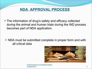 NDA APPROVAL PROCESS 
The information of drug’s safety and efficacy collected 
during the animal and human trials during the IND process 
becomes part of NDA application. 
 NDA must be submitted complete in proper form and with 
all critical data 
6 
R.MEENAKSHI M.PHARM(PHARMA 
CHEMISTRY) 
 