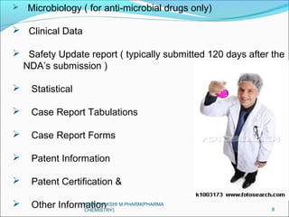  Microbiology ( for anti-microbial drugs only) 
 Clinical Data 
 Safety Update report ( typically submitted 120 days after the 
NDA’s submission ) 
 Statistical 
 Case Report Tabulations 
 Case Report Forms 
 Patent Information 
 Patent Certification & 
 Other Information 8 
R.MEENAKSHI M.PHARM(PHARMA 
CHEMISTRY) 
 