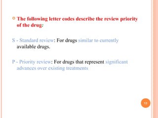  The following letter codes describe the review priority
of the drug:
S - Standard review: For drugs similar to currently
available drugs.
P - Priority review: For drugs that represent significant
advances over existing treatments
11
 