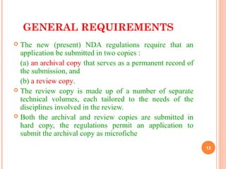 GENERAL REQUIREMENTS
 The new (present) NDA regulations require that an
application be submitted in two copies :
(a) an archival copy that serves as a permanent record of
the submission, and
(b) a review copy.
 The review copy is made up of a number of separate
technical volumes, each tailored to the needs of the
disciplines involved in the review.
 Both the archival and review copies are submitted in
hard copy, the regulations permit an application to
submit the archival copy as microfiche
12
 
