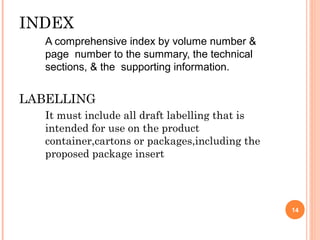 INDEX
A comprehensive index by volume number &
page number to the summary, the technical
sections, & the supporting information.
LABELLING
It must include all draft labelling that is
intended for use on the product
container,cartons or packages,including the
proposed package insert
14
 