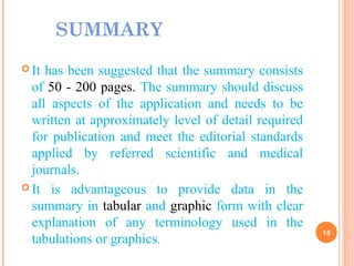 SUMMARY
 It has been suggested that the summary consists
of 50 - 200 pages. The summary should discuss
all aspects of the application and needs to be
written at approximately level of detail required
for publication and meet the editorial standards
applied by referred scientific and medical
journals.
 It is advantageous to provide data in the
summary in tabular and graphic form with clear
explanation of any terminology used in the
tabulations or graphics.
15
 