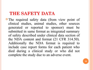THE SAFETY DATA
 The required safety data (from view point of
clinical studies, animal studies, other sources
generated or reported to sponsor) must be
submitted in same format as integrated summary
of safety described under clinical data section of
the NDA content and format (21 CFR 314.50).
Additionally the NDA format is required to
include case report forms for each patient who
died during a clinical study or who did not
complete the study due to an adverse event.
16
 