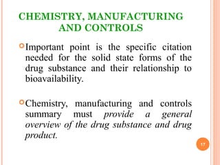 CHEMISTRY, MANUFACTURING
AND CONTROLS
Important point is the specific citation
needed for the solid state forms of the
drug substance and their relationship to
bioavailability.
Chemistry, manufacturing and controls
summary must provide a general
overview of the drug substance and drug
product.
17
 