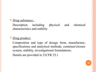  Drug substance:
Description including physical and chemical
characteristics and stability
 Drug product:
Composition and type of dosage form, manufacture,
specifications and analytical methods, container/closure
system, stability, investigational formulations.
Details are provided in 21CFR 25.1
18
 
