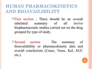 HUMAN PHARMACOKINETICS
AND BIOAVAILIBILITY
 First section : There should be an overall
tabulated summary of all invivo
biopharmaceutic studies carried out on the drug
grouped by type of study.
 Second section : The summary of
bioavailability or pharmacokinetic data and
overall conclusions (Cmax, Tmax, Kel, AUC
etc.)
20
 