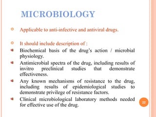 MICROBIOLOGY
 Applicable to anti-infective and antiviral drugs.
 It should include description of :
Biochemical basis of the drug’s action / microbial
physiology.
Antimicrobial spectra of the drug, including results of
invitro preclinical studies that demonstrate
effectiveness.
Any known mechanisms of resistance to the drug,
including results of epidemiological studies to
demonstrate privilege of resistance factors.
Clinical microbiological laboratory methods needed
for effective use of the drug.
22
 
