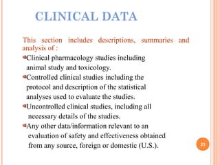 CLINICAL DATA
This section includes descriptions, summaries and
analysis of :
Clinical pharmacology studies including
animal study and toxicology.
Controlled clinical studies including the
protocol and description of the statistical
analyses used to evaluate the studies.
Uncontrolled clinical studies, including all
necessary details of the studies.
Any other data/information relevant to an
evaluation of safety and effectiveness obtained
from any source, foreign or domestic (U.S.). 23
 