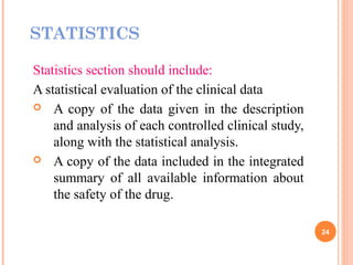 STATISTICS
Statistics section should include:
A statistical evaluation of the clinical data
 A copy of the data given in the description
and analysis of each controlled clinical study,
along with the statistical analysis.
 A copy of the data included in the integrated
summary of all available information about
the safety of the drug.
24
 