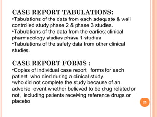 25
CASE REPORT TABULATIONS:
•Tabulations of the data from each adequate & well
controlled study phase 2 & phase 3 studies.
•Tabulations of the data from the earliest clinical
pharmacology studies phase 1 studies
•Tabulations of the safety data from other clinical
studies.
CASE REPORT FORMS :
•Copies of individual case report forms for each
patient who died during a clinical study.
•who did not complete the study because of an
adverse event whether believed to be drug related or
not, including patients receiving reference drugs or
placebo
 