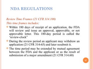 NDA REGULATIONS
Review Time Frames (21 CFR 314.100)
This time frames includes:
 Within 180 days of receipt of an application, the FDA
will review and issue an approval, approvable, or not
approvable letter. This 180-day period is called the
‘review-clock”
 During the review period an applicant may withdraw an
application (21 CFR 314-65) and later resubmit it.
 The time period may be extended by mutual agreement
between the FDA and the applicant or as the result of
submission of a major amendment (21 CFR 314.60)
27
 