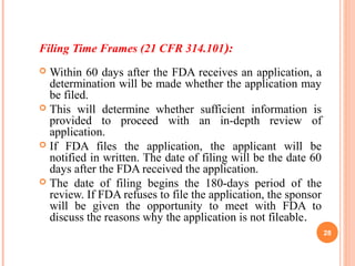 Filing Time Frames (21 CFR 314.101):
 Within 60 days after the FDA receives an application, a
determination will be made whether the application may
be filed.
 This will determine whether sufficient information is
provided to proceed with an in-depth review of
application.
 If FDA files the application, the applicant will be
notified in written. The date of filing will be the date 60
days after the FDA received the application.
 The date of filing begins the 180-days period of the
review. If FDA refuses to file the application, the sponsor
will be given the opportunity to meet with FDA to
discuss the reasons why the application is not fileable.
28
 