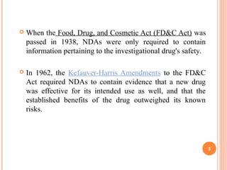  When the Food, Drug, and Cosmetic Act (FD&C Act) was
passed in 1938, NDAs were only required to contain
information pertaining to the investigational drug's safety.
 In 1962, the Kefauver-Harris Amendments to the FD&C
Act required NDAs to contain evidence that a new drug
was effective for its intended use as well, and that the
established benefits of the drug outweighed its known
risks.
3
 