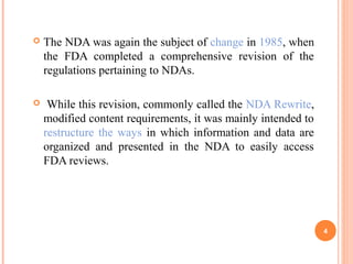  The NDA was again the subject of change in 1985, when
the FDA completed a comprehensive revision of the
regulations pertaining to NDAs.
 While this revision, commonly called the NDA Rewrite,
modified content requirements, it was mainly intended to
restructure the ways in which information and data are
organized and presented in the NDA to easily access
FDA reviews.
4
 