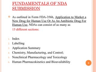FUNDAMENTALS OF NDA
SUBMISSION
 As outlined in Form FDA-356h, Application to Market a
New Drug for Human Use Or As An Antibiotic Drug For
Human Use, NDAs can consist of as many as
15 different sections:
1. Index
2. Labelling
3. Application Summary
4. Chemistry, Manufacturing, and Control;
5. Nonclinical Pharmacology and Toxicology
6. Human Pharmacokinetics and Bioavailability 8
 