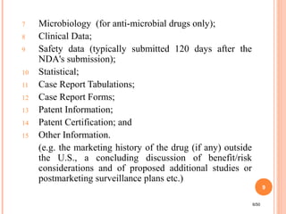 7 Microbiology (for anti-microbial drugs only);
8 Clinical Data;
9 Safety data (typically submitted 120 days after the
NDA's submission);
10 Statistical;
11 Case Report Tabulations;
12 Case Report Forms;
13 Patent Information;
14 Patent Certification; and
15 Other Information.
(e.g. the marketing history of the drug (if any) outside
the U.S., a concluding discussion of benefit/risk
considerations and of proposed additional studies or
postmarketing surveillance plans etc.)
6/50
9
 