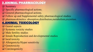 3.ANIMAL PHARMACOLOGY
 Summary
 Specific pharmacological actions.
 General pharmacological actions.
 Follow up and Supplemental safety pharmacological studies
 pharmaacokinetics: absorption,distribution,metabolism,excretion.
4.ANIMAL TOXICOLOGY
 Genral aspects
 Systemic toxicity studies
 Male fertility studies
 female Reproduction and developmental studies
 local toxicity
 Allergenicity/Hyper sensitivity
 Genotoxicity
 Carcinogenicity GOKULAKRISHNAN NON CLINICAL DRUG DEVELOPMENT 10
 