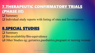 7.THERAPEUTIC CONFIRMATORY TRIALS
(PHASE III)
 Summary
 Individual study reports with listing of sites and Investigators.
8.SPECIAL STUDIES
 Summary
 Bio-availability/Bio-equivalence
 Other Studies eg; geriatrics,paediatrics,pregnant or nursing woman
GOKULAKRISHNAN NON CLINICAL DRUG DEVELOPMENT 12
 