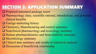 SECTION 3: APPLICATION SUMMARY
 Proposed annotated package insert
 Pharmacology class, scientific rational, intended use, and potential
clinical benefits
 Foreign marketing history
 Chemistry, Manufacturing and control summary
 Nonclinical pharmacology and toxicology summary
 Human pharmacokinetics and bioavailability summary
 Microbiology summary
 Clinical data summary and results of statistical analysis
 Discussion of benefit/risk relationship
GOKULAKRISHNAN NON CLINICAL DRUG DEVELOPMENT 16
 