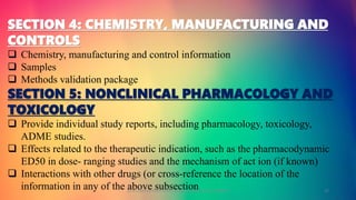 SECTION 4: CHEMISTRY, MANUFACTURING AND
CONTROLS
 Chemistry, manufacturing and control information
 Samples
 Methods validation package
SECTION 5: NONCLINICAL PHARMACOLOGY AND
TOXICOLOGY
 Provide individual study reports, including pharmacology, toxicology,
ADME studies.
 Effects related to the therapeutic indication, such as the pharmacodynamic
ED50 in dose- ranging studies and the mechanism of act ion (if known)
 Interactions with other drugs (or cross-reference the location of the
information in any of the above subsectionGOKULAKRISHNAN NON CLINICAL DRUG DEVELOPMENT 17
 