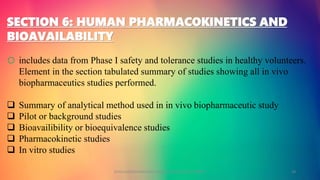 SECTION 6: HUMAN PHARMACOKINETICS AND
BIOAVAILABILITY
o includes data from Phase I safety and tolerance studies in healthy volunteers.
Element in the section tabulated summary of studies showing all in vivo
biopharmaceutics studies performed.
 Summary of analytical method used in in vivo biopharmaceutic study
 Pilot or background studies
 Bioavailibility or bioequivalence studies
 Pharmacokinetic studies
 In vitro studies
GOKULAKRISHNAN NON CLINICAL DRUG DEVELOPMENT 18
 