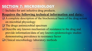 SECTION 7: MICROBIOLOGY
o Includes for anti infective drug products.
Requires the following technical information and data:-
 A complete description of the biochemical basis of the drug action
on microbial physiology
 The drugs antimicrobial spectrum
 Describe any known mechanism of resistance to the drug and
provide information/data of any known epidemiologic studies
demonstrating prevalence to resistance factor
 Clinical microbiology laboratory methods
GOKULAKRISHNAN NON CLINICAL DRUG DEVELOPMENT 19
 