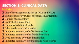 SECTION 8: CLINICAL DATA
Includes.
 List of investigators and list of INDs and NDAs
 Background or overview of clinical investigations
 Clinical pharmacology
 Controlled clinical trials
 Uncontrolled clinical trials
 Other studies and information
 Integrated summary of effectiveness data
 Integrated summary of safety information
 Drug abuse and overdose information
 Integrated summary of benefits and risks of drugGOKULAKRISHNAN NON CLINICAL DRUG DEVELOPMENT 20
 