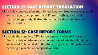 SECTION 11: CASE REPORT TABULATION
 include complete tabulation for each patient from every adequately
are well controlled phase II and Phase III efficacy, clinical
pharmacology study. It also tabulation of safety data from all
clinical studies.
SECTION 12: CASE REPORT FORMS
 include the complete CRF for each patient who died during a
clinical study or adverse event, regardless of whether the AE is
considered to be related to the study drug, even if the patient was
receiving a placebo or comparative drug.
GOKULAKRISHNAN NON CLINICAL DRUG DEVELOPMENT 22
 