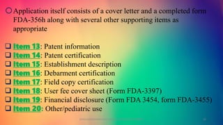 oApplication itself consists of a cover letter and a completed form
FDA-356h along with several other supporting items as
appropriate
 Item 13: Patent information
 Item 14: Patent certification
 Item 15: Establishment description
 Item 16: Debarment certification
 Item 17: Field copy certification
 Item 18: User fee cover sheet (Form FDA-3397)
 Item 19: Financial disclosure (Form FDA 3454, form FDA-3455)
 Item 20: Other/pediatric use
GOKULAKRISHNAN NON CLINICAL DRUG DEVELOPMENT 23
 