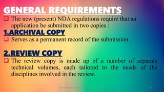 GENERAL REQUIREMENTS
 The new (present) NDA regulations require that an
application be submitted in two copies :
1.ARCHIVAL COPY
 Serves as a permanent record of the submission.
2.REVIEW COPY
 The review copy is made up of a number of separate
technical volumes, each tailored to the needs of the
disciplines involved in the review.
GOKULAKRISHNAN NON CLINICAL DRUG DEVELOPMENT 24
 