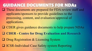 GUIDANCE DOCUMENTS FOR NDAs
 These documents are prepared for FDA review staff and
applicants/sponsors to provide guidelines to the
processing, content, and evaluation/approval of
applications.
 CDER gives guidance documents to help prepare NDAs
 CDER - Centre for Drug Evaluation and Research
 Drug Registration & Licensing System
 ICSR-Individual Case Safety system Reporting
GOKULAKRISHNAN NON CLINICAL DRUG DEVELOPMENT 26
 