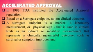 ACCELERATED APPROVAL
 In 1992 FDA instituted the Accelerated Approval
regulation.
 Based on a Surrogate endpoint, not on clinical outcome.
 A surrogate endpoint is a marker- a laboratory
measurement, or physical sign - that is used in clinical
trials as an indirect or substitute measurement that
represents a clinically meaningful outcome, such as
survival or symptom improvement.
GOKULAKRISHNAN NON CLINICAL DRUG DEVELOPMENT 35
 